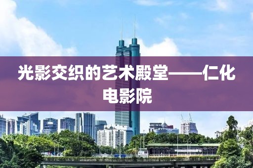 光影交织的艺术殿堂——仁化电影院