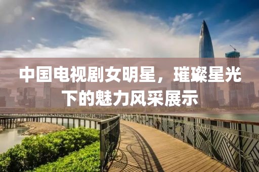 中国电视剧女明星，璀璨星光下的魅力风采展示