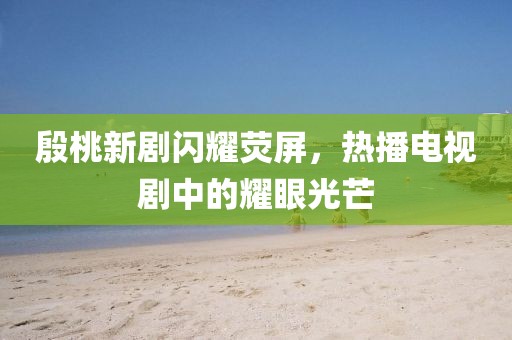 殷桃新剧闪耀荧屏，热播电视剧中的耀眼光芒