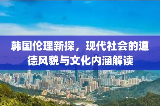 韩国伦理新探，现代社会的道德风貌与文化内涵解读