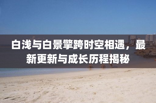 白浅与白景擎跨时空相遇，最新更新与成长历程揭秘