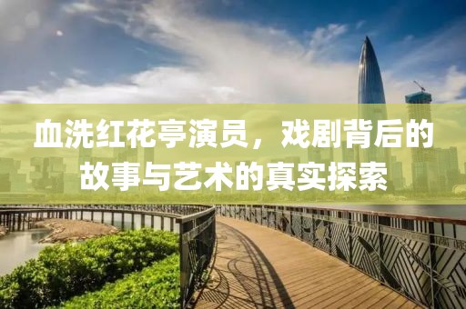 血洗红花亭演员，戏剧背后的故事与艺术的真实探索