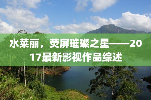 水莱丽，荧屏璀璨之星——2017最新影视作品综述