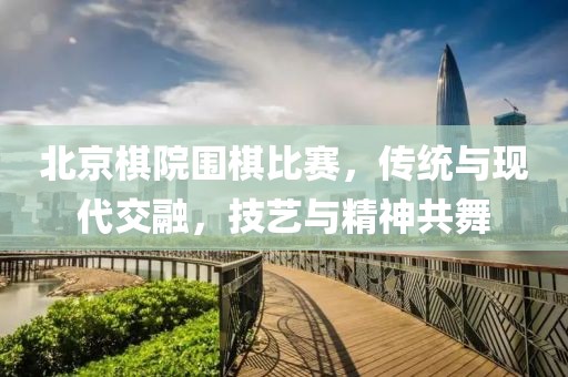 北京棋院围棋比赛，传统与现代交融，技艺与精神共舞