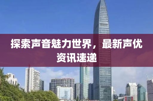 探索声音魅力世界，最新声优资讯速递