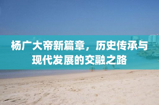 杨广大帝新篇章，历史传承与现代发展的交融之路
