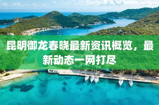 昆明御龙春晓最新资讯概览，最新动态一网打尽