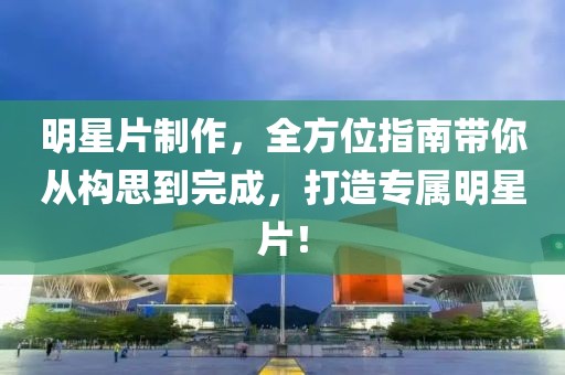 明星片制作，全方位指南带你从构思到完成，打造专属明星片！