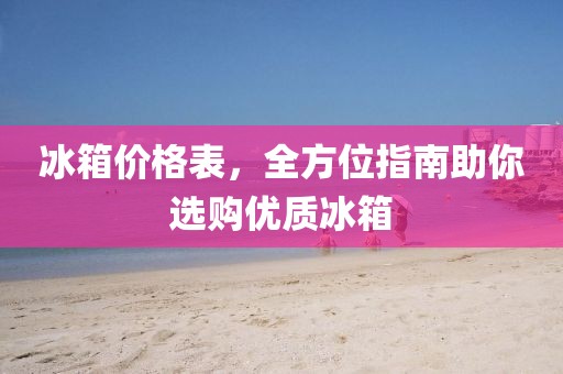 冰箱价格表，全方位指南助你选购优质冰箱