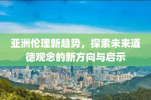 亚洲伦理新趋势，探索未来道德观念的新方向与启示
