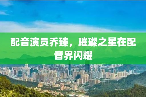 配音演员乔臻，璀璨之星在配音界闪耀