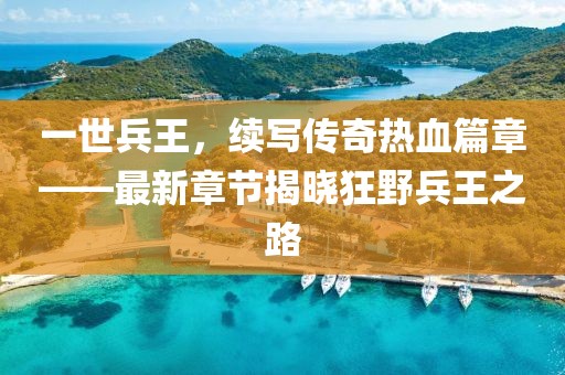 一世兵王，续写传奇热血篇章——最新章节揭晓狂野兵王之路