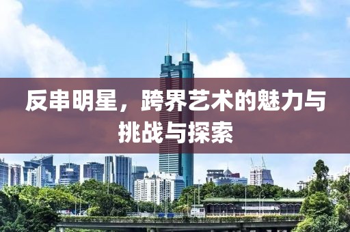 反串明星，跨界艺术的魅力与挑战与探索