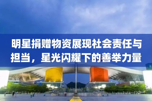 明星捐赠物资展现社会责任与担当，星光闪耀下的善举力量