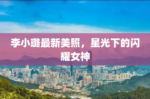 李小璐最新美照，星光下的闪耀女神