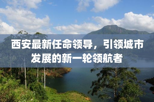 西安最新任命领导，引领城市发展的新一轮领航者