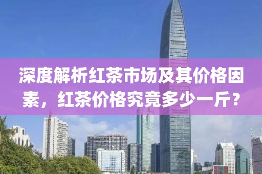 深度解析红茶市场及其价格因素，红茶价格究竟多少一斤？