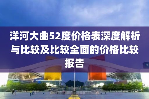 洋河大曲52度价格表深度解析与比较及比较全面的价格比较报告