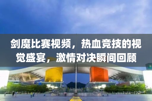剑魔比赛视频，热血竞技的视觉盛宴，激情对决瞬间回顾