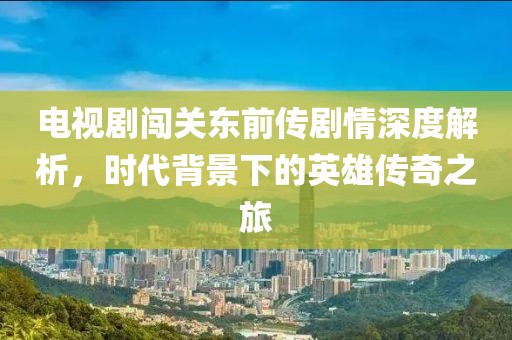 电视剧闯关东前传剧情深度解析，时代背景下的英雄传奇之旅