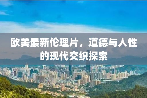 欧美最新伦理片，道德与人性的现代交织探索