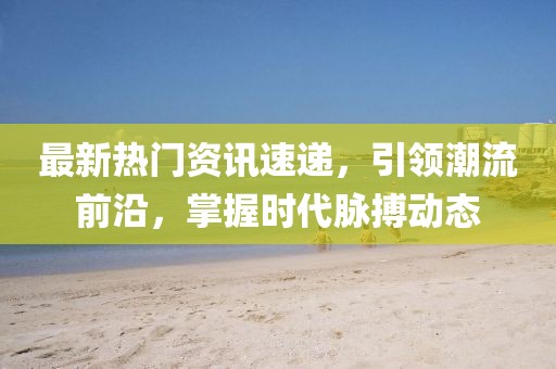 最新热门资讯速递，引领潮流前沿，掌握时代脉搏动态