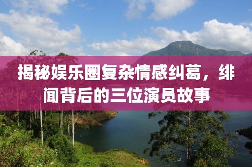 揭秘娱乐圈复杂情感纠葛，绯闻背后的三位演员故事
