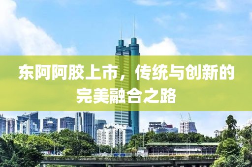 东阿阿胶上市，传统与创新的完美融合之路