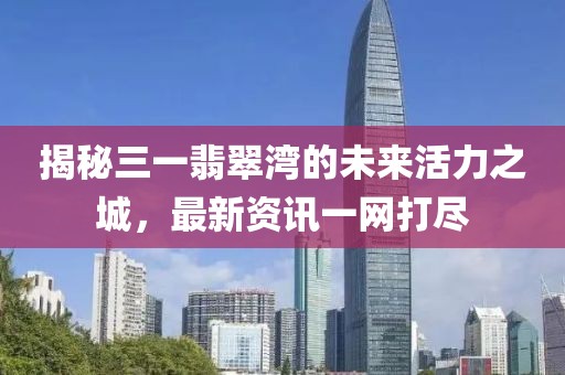 揭秘三一翡翠湾的未来活力之城，最新资讯一网打尽