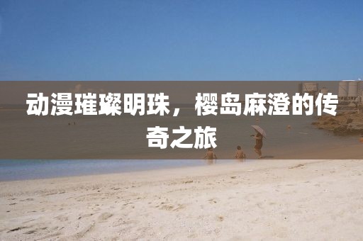 动漫璀璨明珠，樱岛麻澄的传奇之旅