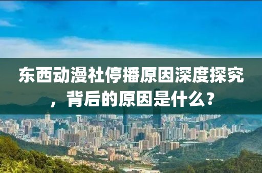 东西动漫社停播原因深度探究，背后的原因是什么？