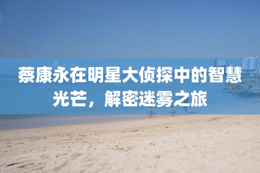 蔡康永在明星大侦探中的智慧光芒，解密迷雾之旅