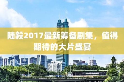 陆毅2017最新筹备剧集，值得期待的大片盛宴
