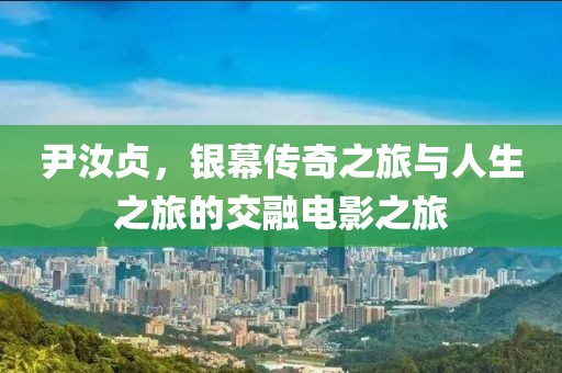 尹汝贞，银幕传奇之旅与人生之旅的交融电影之旅