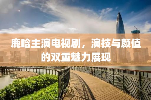 鹿晗主演电视剧，演技与颜值的双重魅力展现
