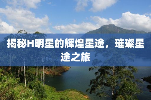 揭秘H明星的辉煌星途，璀璨星途之旅