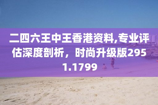 二四六王中王香港资料,专业评估深度剖析，时尚升级版2951.1799