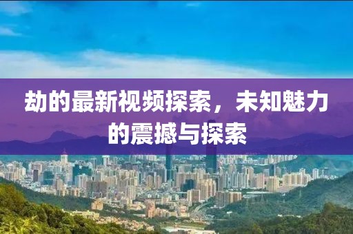 劫的最新视频探索，未知魅力的震撼与探索