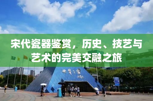 宋代瓷器鉴赏，历史、技艺与艺术的完美交融之旅