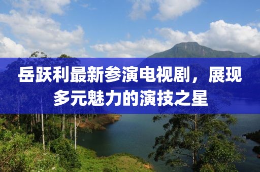 岳跃利最新参演电视剧，展现多元魅力的演技之星