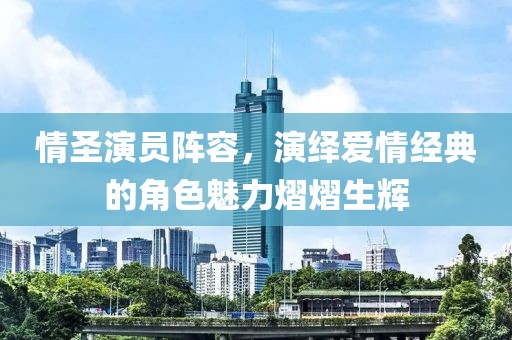 情圣演员阵容，演绎爱情经典的角色魅力熠熠生辉