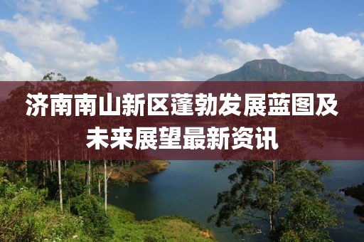 济南南山新区蓬勃发展蓝图及未来展望最新资讯