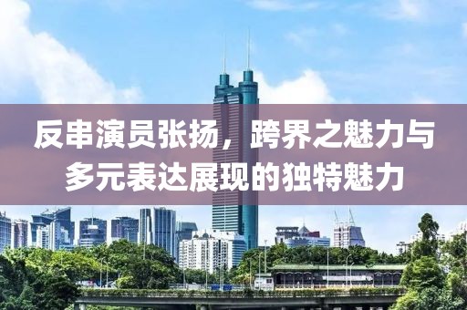 反串演员张扬，跨界之魅力与多元表达展现的独特魅力