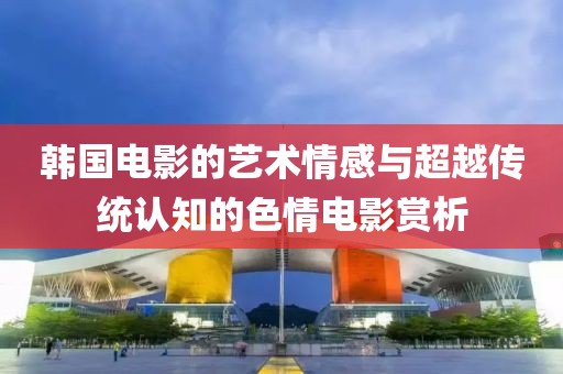 韩国电影的艺术情感与超越传统认知的色情电影赏析