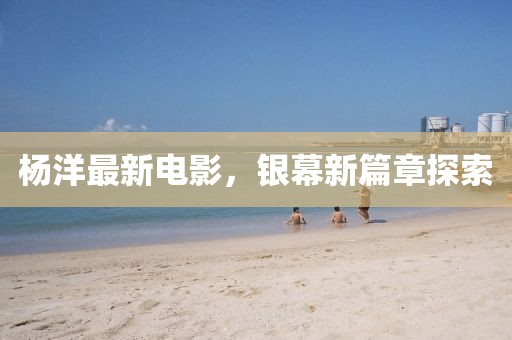 杨洋最新电影，银幕新篇章探索