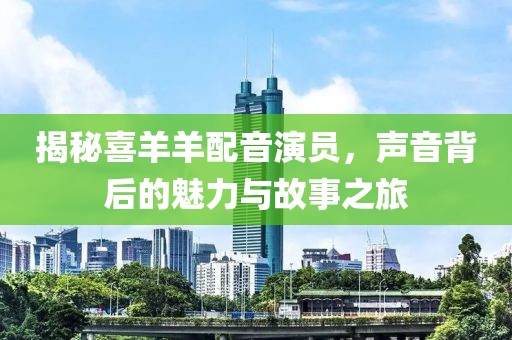 揭秘喜羊羊配音演员，声音背后的魅力与故事之旅