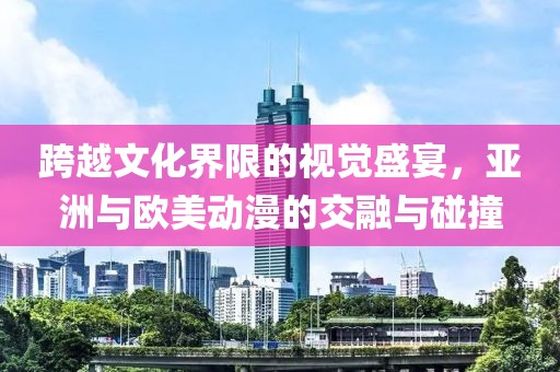 跨越文化界限的视觉盛宴，亚洲与欧美动漫的交融与碰撞