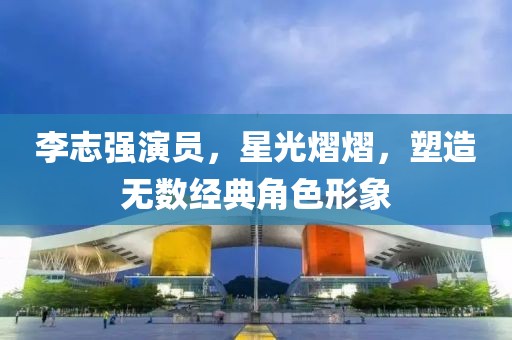 李志强演员，星光熠熠，塑造无数经典角色形象