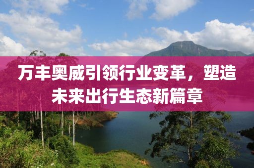 万丰奥威引领行业变革，塑造未来出行生态新篇章