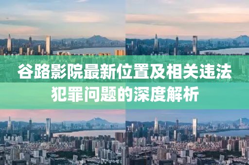 谷路影院最新位置及相关违法犯罪问题的深度解析